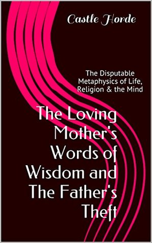 Read Online The Loving Mother's Words of Wisdom and The Father's Theft: The Disputable Metaphysics of Life, Religion & the Mind - Castle Horde | ePub