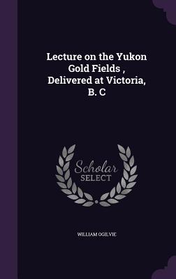 Read Online Lecture on the Yukon Gold Fields, Delivered at Victoria, B. C - William Ogilvie | PDF