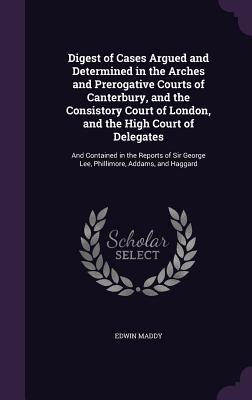 Read Digest of Cases Argued and Determined in the Arches and Prerogative Courts of Canterbury, and the Consistory Court of London, and the High Court of Delegates: And Contained in the Reports of Sir George Lee, Phillimore, Addams, and Haggard - Edwin Maddy | PDF