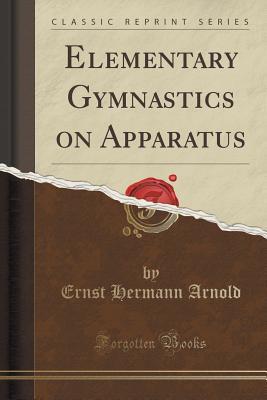 Read Online Elementary Gymnastics on Apparatus (Classic Reprint) - Ernst Hermann Arnold | PDF