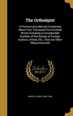 Download The Orthoepist: A Pronouncing Manual Containing about Four Thousand Five Hundred Words Including a Considerable Number of the Names of Foreign Authors, Artists, Etc., That Are Often Mispronounced - Alfred Ayres | ePub