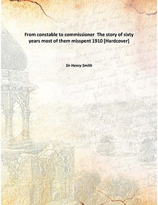 Read Online From constable to commissioner The story of sixty years most of them misspent 1910 [Hardcover] - Sir Henry Smith | PDF