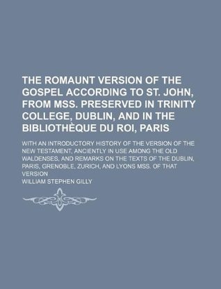 Read The Romaunt Version of the Gospel According to St. John, from Mss. Preserved in Trinity College, Dublin, and in the Bibliotheque Du Roi, Paris; With an Introductory History of the Version of the New Testament, Anciently in Use Among the Old Waldenses - William Stephen Gilly file in PDF