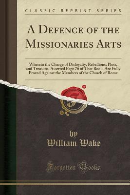 Full Download A Defence of the Missionaries Arts: Wherein the Charge of Disloyalty, Rebellions, Plots, and Treasons, Asserted Page 76 of That Book, Are Fully Proved Against the Members of the Church of Rome (Classic Reprint) - William Wake file in PDF