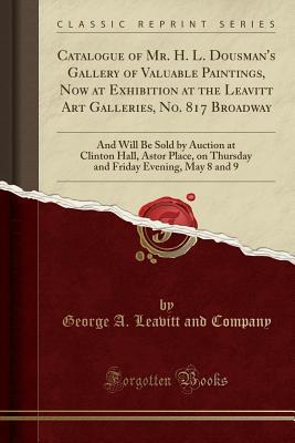 Full Download Catalogue of Mr. H. L. Dousman's Gallery of Valuable Paintings, Now at Exhibition at the Leavitt Art Galleries, No. 817 Broadway: And Will Be Sold by Auction at Clinton Hall, Astor Place, on Thursday and Friday Evening, May 8 and 9 (Classic Reprint) - George a Leavitt and Company file in ePub