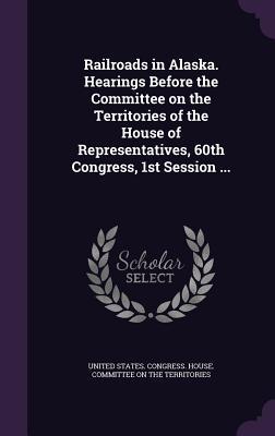 Read Online Railroads in Alaska. Hearings Before the Committee on the Territories of the House of Representatives, 60th Congress, 1st Session - U.S. House of Representatives | PDF