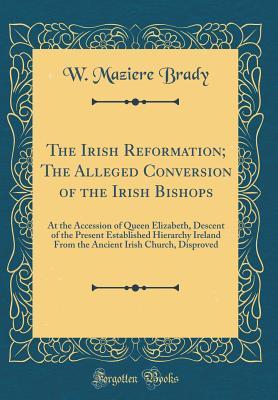 Download The Irish Reformation; The Alleged Conversion of the Irish Bishops: At the Accession of Queen Elizabeth, Descent of the Present Established Hierarchy Ireland from the Ancient Irish Church, Disproved (Classic Reprint) - W Maziere Brady | PDF