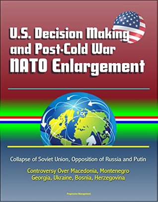 Read Online U.S. Decision Making and Post-Cold War NATO Enlargement - Collapse of Soviet Union, Opposition of Russia and Putin, Controversy Over Macedonia, Montenegro, Georgia, Ukraine, Bosnia, Herzegovina - U.S. Government file in PDF