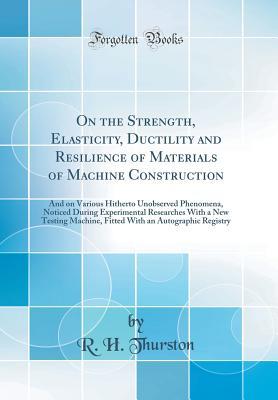 Read Online On the Strength, Elasticity, Ductility and Resilience of Materials of Machine Construction: And on Various Hitherto Unobserved Phenomena, Noticed During Experimental Researches with a New Testing Machine, Fitted with an Autographic Registry - Robert Henry Thurston | PDF