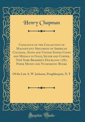 Read Catalogue of the Collection of Magnificent Specimens of American Colonial, State and United States Coins and Medals in Gold, Silver and Copper, New York Brasher's Doubloon 1787, Paper Money and Numismatic Books: Of the Late A. W. Jackman, Poughkeepsie, N. - Henry Chapman file in ePub