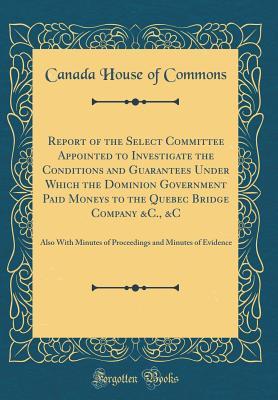 Read Online Report of the Select Committee Appointed to Investigate the Conditions and Guarantees Under Which the Dominion Government Paid Moneys to the Quebec Bridge Company &c., &c: Also with Minutes of Proceedings and Minutes of Evidence (Classic Reprint) - Canada House of Commons | ePub