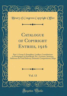 Download Catalogue of Copyright Entries, 1916, Vol. 13: Part 1, Group 2: Pamphlets, Leaflets, Contributions to Newspapers or Periodicals, Etc.; Lectures, Sermons, Addresses for Oral Delivery; Dramatic Compositions; Maps (Classic Reprint) - Library of Congress file in ePub