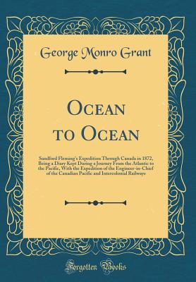 Read Online Ocean to Ocean: Sandford Fleming's Expedition Through Canada in 1872, Being a Diary Kept During a Journey from the Atlantic to the Pacific, with the Expedition of the Engineer-In-Chief of the Canadian Pacific and Intercolonial Railways (Classic Reprint) - George Monro Grant | PDF
