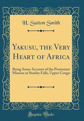Read Yakusu, the Very Heart of Africa: Being Some Account of the Protestant Mission at Stanley Falls, Upper Congo (Classic Reprint) - H Sutton Smith file in PDF