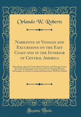 Read Narrative of Voyages and Excursions on the East Coast and in the Interior of Central America: Describing a Journey Up the River San Juan, and Passage Across the Lake of Nicaragua to the City of Leon; Pointing Out the Advantages of a Direct Commercial Inte - Orlando W Roberts | PDF