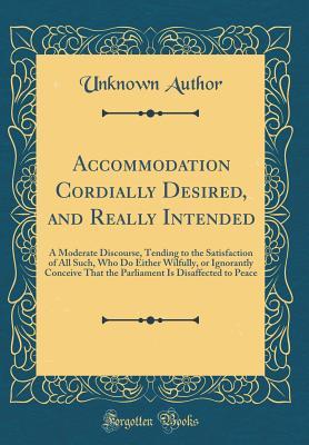 Read Accommodation Cordially Desired, and Really Intended: A Moderate Discourse, Tending to the Satisfaction of All Such, Who Do Either Wilfully, or Ignorantly Conceive That the Parliament Is Disaffected to Peace (Classic Reprint) - Unknown | ePub