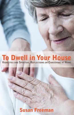 Full Download To Dwell in Your House: Vignettes and Spiritual Reflections on Caregiving at Home - Susan Freeman | PDF