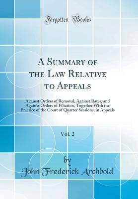 Download A Summary of the Law Relative to Appeals, Vol. 2: Against Orders of Removal, Against Rates, and Against Orders of Filiation, Together with the Practice of the Court of Quarter Sessions, in Appeals (Classic Reprint) - John Frederick Archbold | PDF