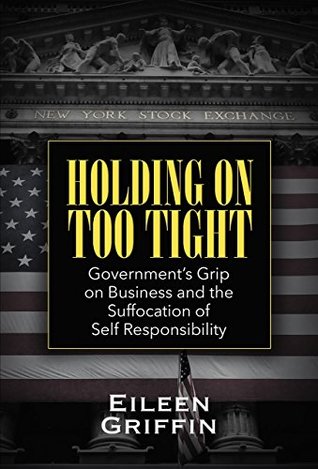 Read Holding on Too Tight: Government's Grip on Business and the Suffocation of Self Responsibility - Eileen Griffin | PDF
