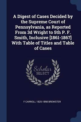 Read Online A Digest of Cases Decided by the Supreme Court of Pennsylvania, as Reported from 3D Wright to 5th P. F. Smith, Inclusive [1861-1867] with Table of Titles and Table of Cases - F Carroll 1825-1898 Brewster | PDF