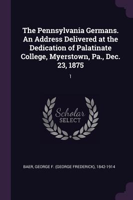 Download The Pennsylvania Germans. an Address Delivered at the Dedication of Palatinate College, Myerstown, Pa., Dec. 23, 1875: 1 - George F 1842-1914 Baer file in PDF