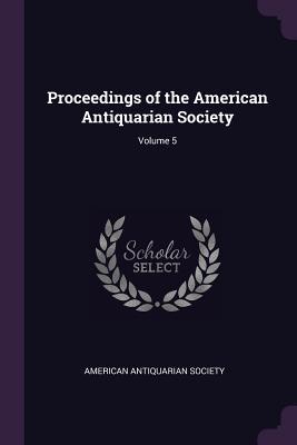 Read Online Proceedings of the American Antiquarian Society; Volume 5 - American Antiquarian Society | ePub