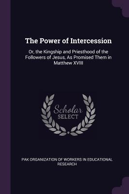 Read The Power of Intercession: Or, the Kingship and Priesthood of the Followers of Jesus, as Promised Them in Matthew XVIII - Pak Organization of Workers in Education | ePub