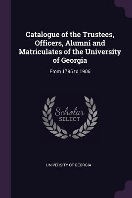 Read Online Catalogue of the Trustees, Officers, Alumni and Matriculates of the University of Georgia: From 1785 to 1906 - University of Georgia | PDF