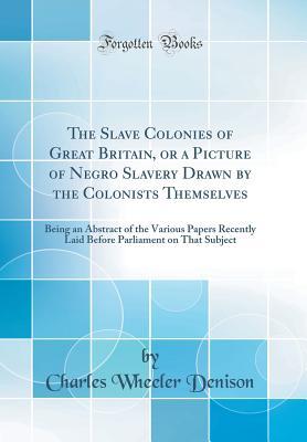 Read Online The Slave Colonies of Great Britain, or a Picture of Negro Slavery Drawn by the Colonists Themselves: Being an Abstract of the Various Papers Recently Laid Before Parliament on That Subject (Classic Reprint) - Charles Wheeler Denison file in PDF