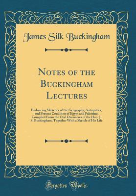 Read Online Notes of the Buckingham Lectures: Embracing Sketches of the Geography, Antiquities, and Present Condition of Egypt and Palestine; Compiled from the Oral Discourses of the Hon. J. S. Buckingham, Together with a Sketch of His Life (Classic Reprint) - James Silk Buckingham | PDF