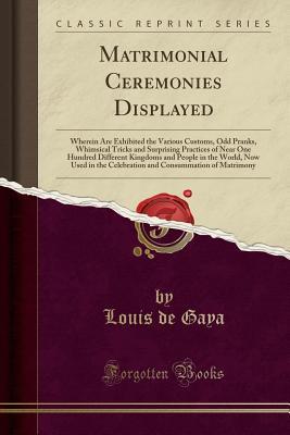Read Online Matrimonial Ceremonies Displayed: Wherein Are Exhibited the Various Customs, Odd Pranks, Whimsical Tricks and Surprising Practices of Near One Hundred Different Kingdoms and People in the World, Now Used in the Celebration and Consummation of Matrimony - Louis De Gaya file in PDF