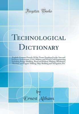 Read Online Technological Dictionary: English-German-French; Of the Terms Employed in the Arts and Sciences; Architecture, Civil, Military and Naval; Civil Engineering Including Bridge-Building, Road and Railway Making; Mechanics; Machine and Engine-Making; Ship-Buil - Ernest Althans | PDF