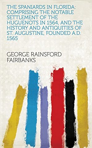 Download The Spaniards in Florida: Comprising the Notable Settlement of the Huguenots in 1564, and the History and Antiquities of St. Augustine, Founded A.d. 1565 - George Rainsford Fairbanks file in PDF