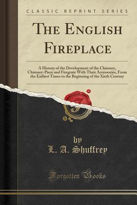 Read The English Fireplace: A History of the Development of the Chimney, Chimney-Piece and Firegrate with Their Accessories, from the Earliest Times to the Beginning of the Xixth Century (Classic Reprint) - L.A. Shuffrey | ePub