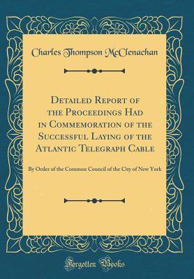 Read Detailed Report of the Proceedings Had in Commemoration of the Successful Laying of the Atlantic Telegraph Cable: By Order of the Common Council of the City of New York (Classic Reprint) - C T McClenachan | PDF