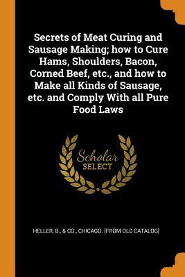 Read Online Secrets of Meat Curing and Sausage Making; How to Cure Hams, Shoulders, Bacon, Corned Beef, Etc., and How to Make All Kinds of Sausage, Etc. and Comply with All Pure Food Laws - B & Co Heller Chicago | ePub