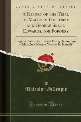 Read A Report of the Trial of Malcolm Gillespie and George Skene Edwards, for Forgery: Together with the Life and Dying Declaration of Malcolm Gillespie, Written by Himself (Classic Reprint) - Malcolm Gillespie file in PDF