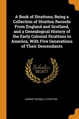 Read A Book of Strattons; Being a Collection of Stratton Records from England and Scotland, and a Genealogical History of the Early Colonial Strattons in America, with Five Generations of Their Descendants - Harriet Russell stratton | ePub