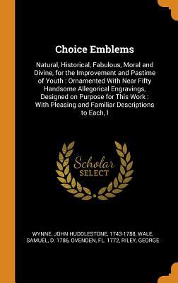 Read Online Choice Emblems: Natural, Historical, Fabulous, Moral and Divine, for the Improvement and Pastime of Youth: Ornamented with Near Fifty Handsome Allegorical Engravings, Designed on Purpose for This Work: With Pleasing and Familiar Descriptions to Each, I - John Huddlestone Wynne | PDF