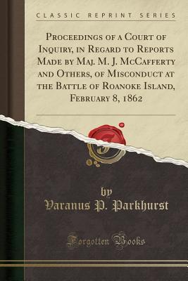 Read Online Proceedings of a Court of Inquiry, in Regard to Reports Made by Maj. M. J. McCafferty and Others, of Misconduct at the Battle of Roanoke Island, February 8, 1862 (Classic Reprint) - Varanus P Parkhurst file in PDF