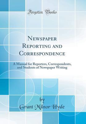 Full Download Newspaper Reporting and Correspondence: A Manual for Reporters, Correspondents, and Students of Newspaper Writing (Classic Reprint) - Grant Milnor Hyde | PDF