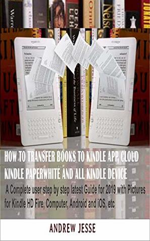 Full Download HOW TO TRANSFER BOOKS TO KINDLE APP, CLOUD, KINDLE PAPERWHITE AND ALL KINDLE DEVICE: A Complete user step by step latest Guide for 2019 with Pictures for  and iOS, etc (KINDLE GUIDE SERIES Book 1) - Andrew Jesse | PDF