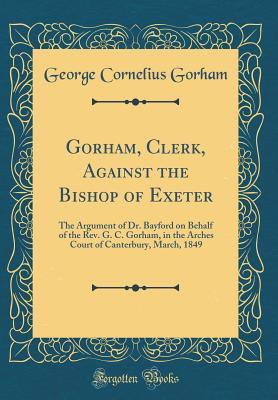 Full Download Gorham, Clerk, Against the Bishop of Exeter: The Argument of Dr. Bayford on Behalf of the Rev. G. C. Gorham, in the Arches Court of Canterbury, March, 1849 (Classic Reprint) - George Cornelius Gorham file in PDF