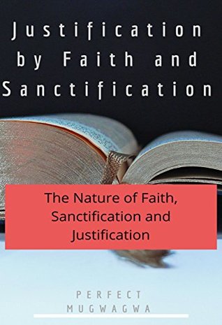 Read Online Justification by Faith and Sanctification: The nature of Faith, Sanctification and Justification - Perfect Mugwagwa | ePub
