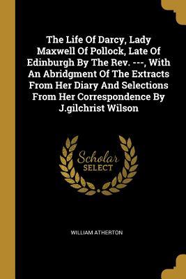 Read Online The Life Of Darcy, Lady Maxwell Of Pollock, Late Of Edinburgh By The Rev. ---, With An Abridgment Of The Extracts From Her Diary And Selections From Her Correspondence By J.gilchrist Wilson - William Atherton file in ePub